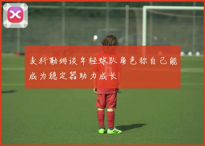 麦科勒姆谈年轻球队角色称自己能成为稳定器助力成长