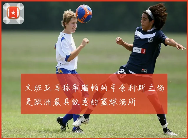 文班亚马称希腊帕纳辛奈科斯主场是欧洲最具敌意的篮球场所