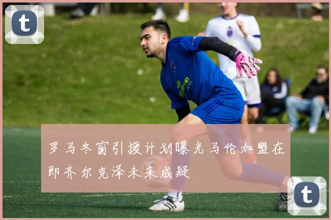 罗马冬窗引援计划曝光马伦加盟在即齐尔克泽未来成疑