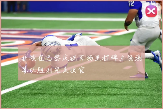 杜埃在巴黎庆祝百场里程碑主场谢幕以胜利完美收官