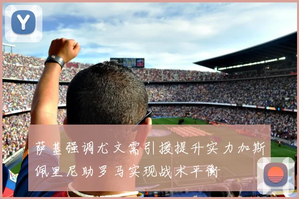 萨基强调尤文需引援提升实力加斯佩里尼助罗马实现战术平衡
