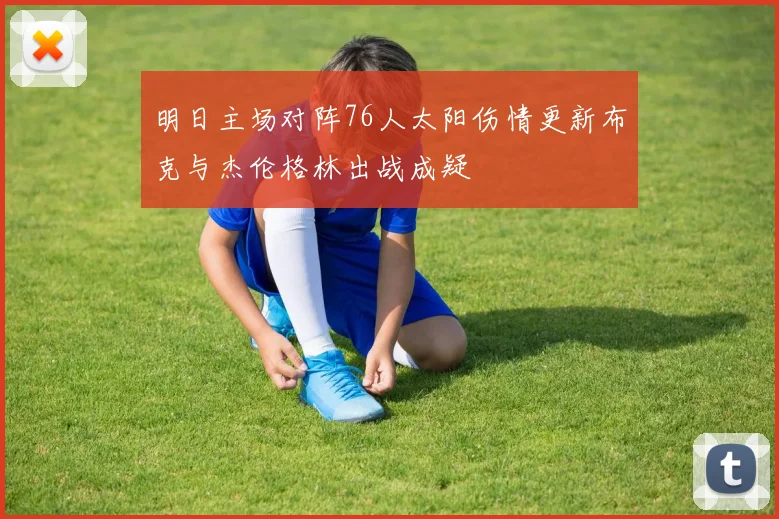 明日主场对阵76人太阳伤情更新布克与杰伦格林出战成疑