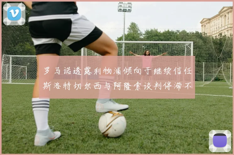 罗马诺透露利物浦倾向于继续信任斯洛特切尔西与阿隆索谈判停滞不前