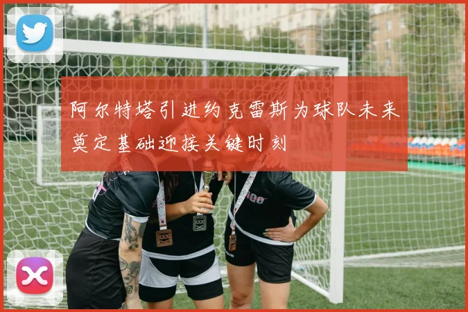 阿尔特塔引进约克雷斯为球队未来奠定基础迎接关键时刻