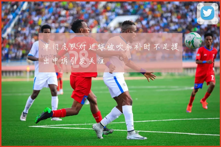 津门虎队对进球被吹和补时不足提出申诉引发关注