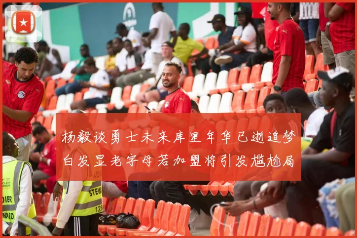 杨毅谈勇士未来库里年华已逝追梦白发显老字母若加盟将引发尴尬局面