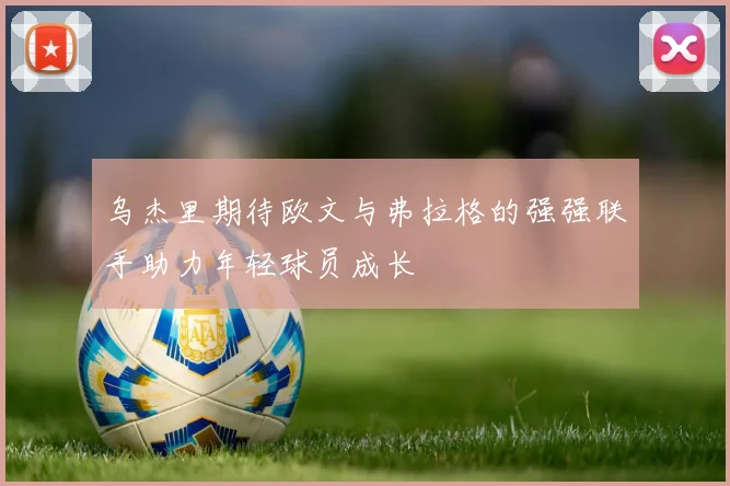 乌杰里期待欧文与弗拉格的强强联手助力年轻球员成长