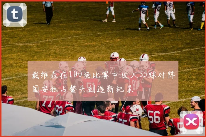 戴维森在100场比赛中攻入35球对阵国安独占鳌头创造新纪录