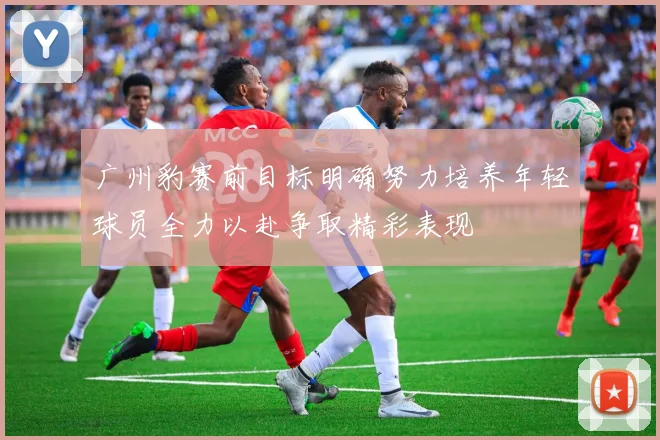 广州豹赛前目标明确努力培养年轻球员全力以赴争取精彩表现