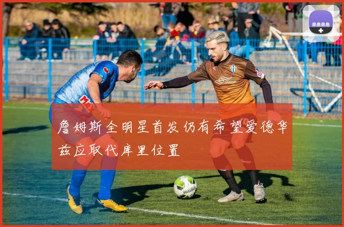 詹姆斯全明星首发仍有希望爱德华兹应取代库里位置
