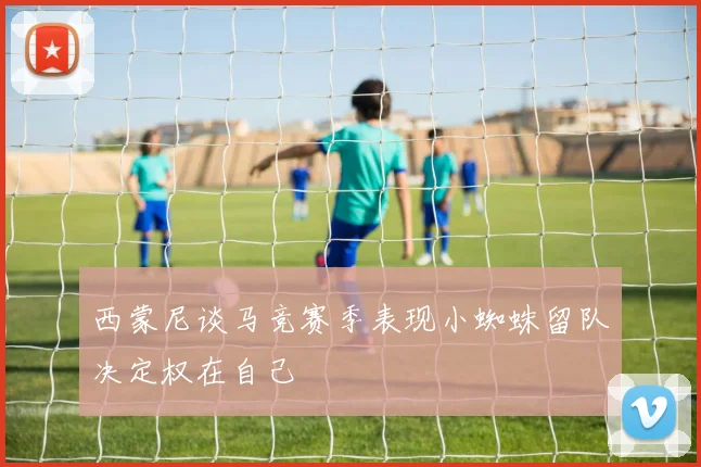 西蒙尼谈马竞赛季表现小蜘蛛留队决定权在自己