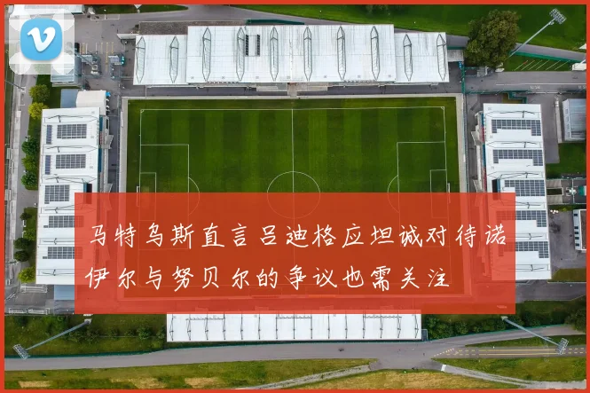 马特乌斯直言吕迪格应坦诚对待诺伊尔与努贝尔的争议也需关注